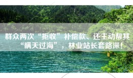 群众两次“拒收”补偿款、还主动帮其“瞒天过海”，林业站长套路深！