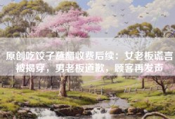 原创吃饺子蘸醋收费后续：女老板谎言被揭穿，男老板道歉，顾客再发声