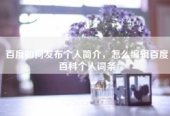 百度如何发布个人简介，怎么编辑百度百科个人词条
