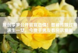 原创李梦公开官宣恋情！曾被传嫁过导演生一女，今挽手男友看房筑爱巢