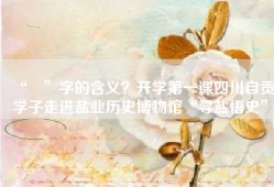 “鹽”字的含义？开学第一课四川自贡学子走进盐业历史博物馆“寻盐悟史”