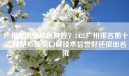 广州哪家整形医院好？2025广州排名前十正规整形医院口碑技术信誉好还很出名哦