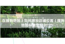 在搜狗地图上如何增加店铺位置（搜狗地图标准定位）
