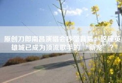 原创刀郎南昌演唱会秒罄背后：这座英雄城已成为顶流歌手的 “新宠”？