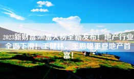 2023新财富500富人榜全新发布！地产行业全面下滑！王健林、王思聪重登地产首富！