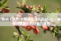 原创《哪吒2》导演饺子狂揽超10亿，揭秘国漫教父的钞能力真相