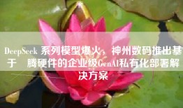 DeepSeek 系列模型爆火，神州数码推出基于昇腾硬件的企业级GenAI私有化部署解决方案
