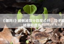 《哪吒2》被删减部分首度公开，饺子揭秘幕后遗珠！