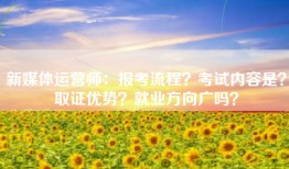 新媒体运营师：报考流程？考试内容是？取证优势？就业方向广吗？