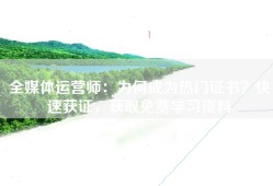 全媒体运营师：为何成为热门证书？快速获证，获取免费学习资料
