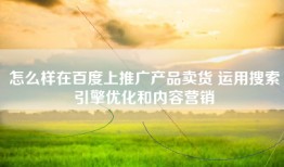 怎么样在百度上推广产品卖货 运用搜索引擎优化和内容营销