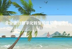 企业进行数字化转型的优势有哪些？
