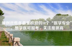 原创近些年最受欢迎的10个“医学专业”，想学医可报考，关注度很高