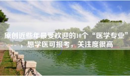 原创近些年最受欢迎的10个“医学专业”，想学医可报考，关注度很高