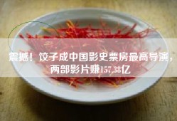 震撼！饺子成中国影史票房最高导演，两部影片赚157.38亿