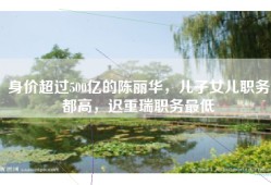 身价超过500亿的陈丽华，儿子女儿职务都高，迟重瑞职务最低