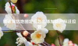 腾讯微信地图定位怎么添加商户标注位置