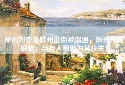 原创刘亦菲杭州逛街被偶遇，探班朱珠剧组，与友人相聚为其庆生！