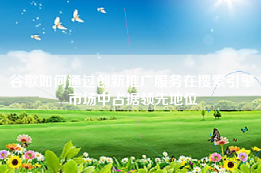谷歌如何通过创新推广服务在搜索引擎市场中占据领先地位