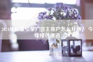 2024年巨量引擎广告主账户怎么开通? 今年绿色通道
