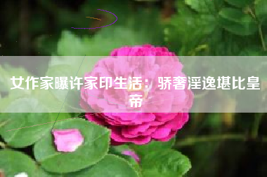 女作家曝许家印生活:骄奢淫逸堪比皇帝