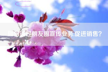 如何通过朋友圈宣传业务,促进销售?