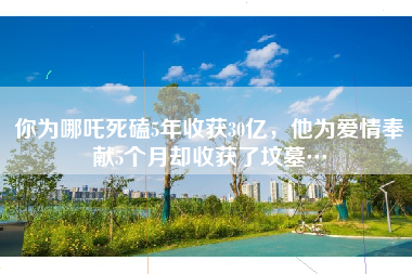 你为哪吒死磕5年收获30亿,他为爱情奉献5个月却收获了坟墓…