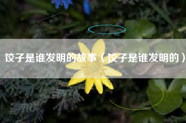饺子是谁发明的故事(饺子是谁发明的)