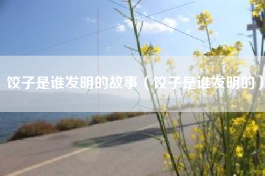 饺子是谁发明的故事(饺子是谁发明的)