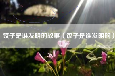 饺子是谁发明的故事(饺子是谁发明的)