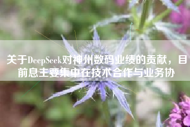 关于DeepSeek对神州数码业绩的贡献,目前息主要集中在技术合作与业务协