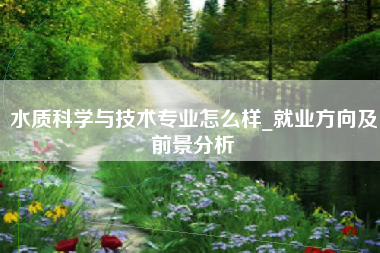 水质科学与技术专业怎么样_就业方向及前景分析
